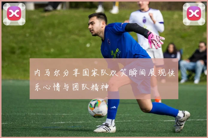 内马尔分享国家队欢笑瞬间展现快乐心情与团队精神