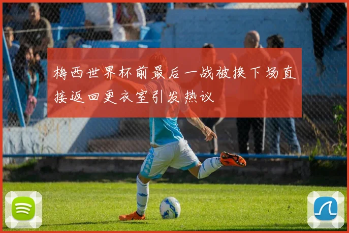 梅西世界杯前最后一战被换下场直接返回更衣室引发热议