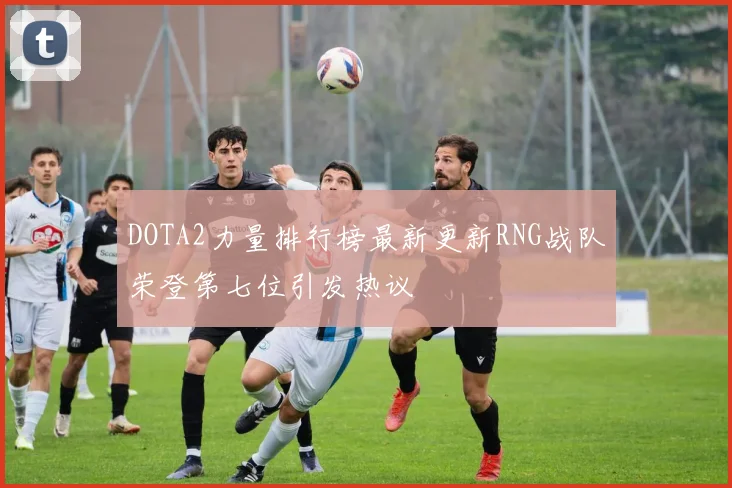 DOTA2力量排行榜最新更新RNG战队荣登第七位引发热议