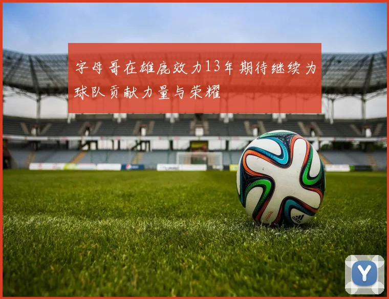 字母哥在雄鹿效力13年期待继续为球队贡献力量与荣耀