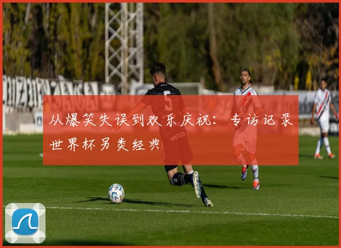 从爆笑失误到欢乐庆祝：专访记录世界杯另类经典