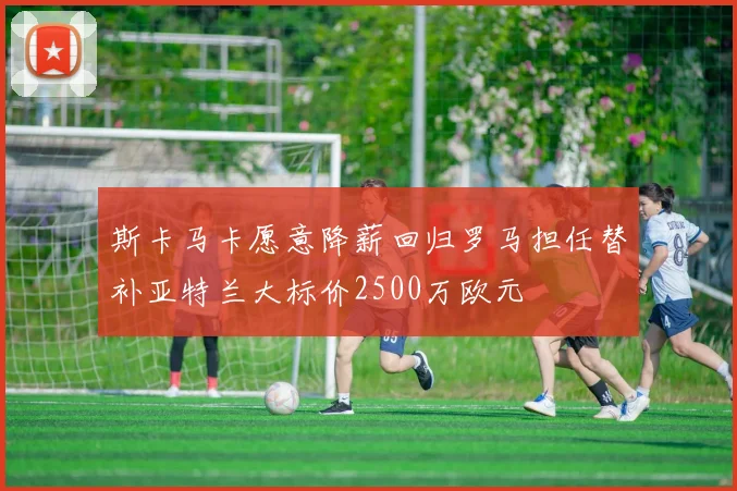 斯卡马卡愿意降薪回归罗马担任替补亚特兰大标价2500万欧元