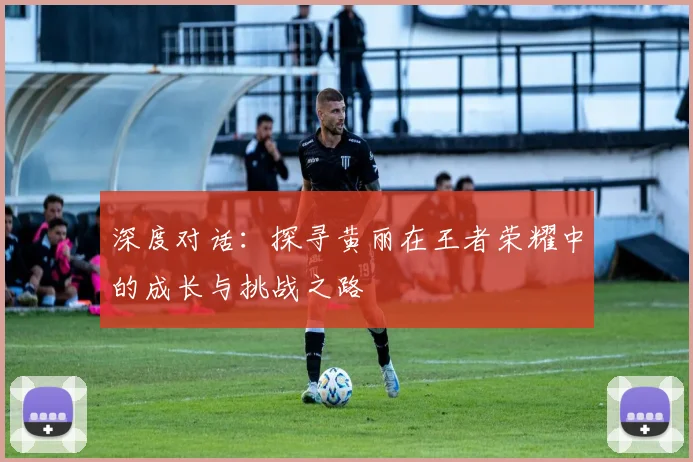 深度对话：探寻黄丽在王者荣耀中的成长与挑战之路