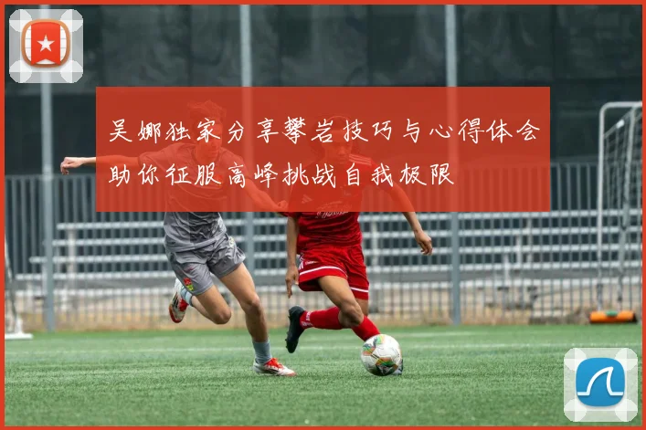 吴娜独家分享攀岩技巧与心得体会助你征服高峰挑战自我极限
